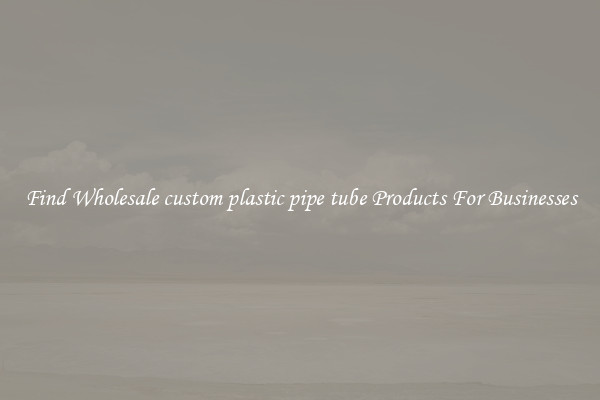 Find Wholesale custom plastic pipe tube Products For Businesses
